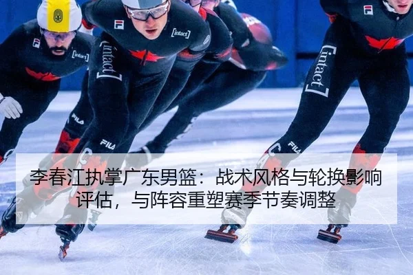 李春江执掌广东男篮：战术风格与轮换影响评估，与阵容重塑赛季节奏调整
